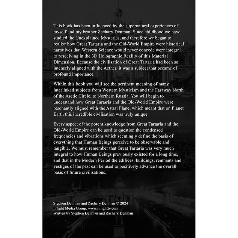 May include: A black and white book cover with text that reads "This book has been influenced by the supernatural experiences of myself and my brother Zachary Denman. Since childhood we have studied the Unexplained Mysteries, and therefore we began to realise how Great Tartaria and the Old-World Empire were historical narratives that Western Science would never concede were integral to perceiving in the 3D Holographic Reality of this Material Dimension. Because the civilisation of Great Tartaria had been so intensely aligned with the Aether, it was a subject that became of profound importance."
