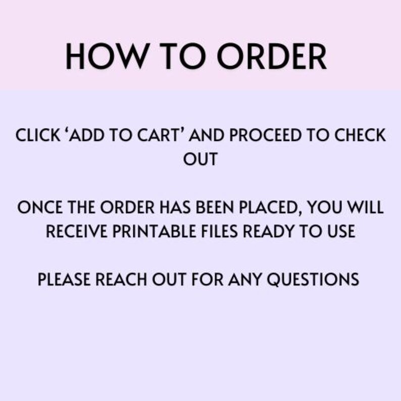 May include: Text on a light purple background with instructions on how to order printable files. The text reads: "HOW TO ORDER CLICK 'ADD TO CART' AND PROCEED TO CHECK OUT ONCE THE ORDER HAS BEEN PLACED, YOU WILL RECEIVE PRINTABLE FILES READY TO USE PLEASE REACH OUT FOR ANY QUESTIONS"