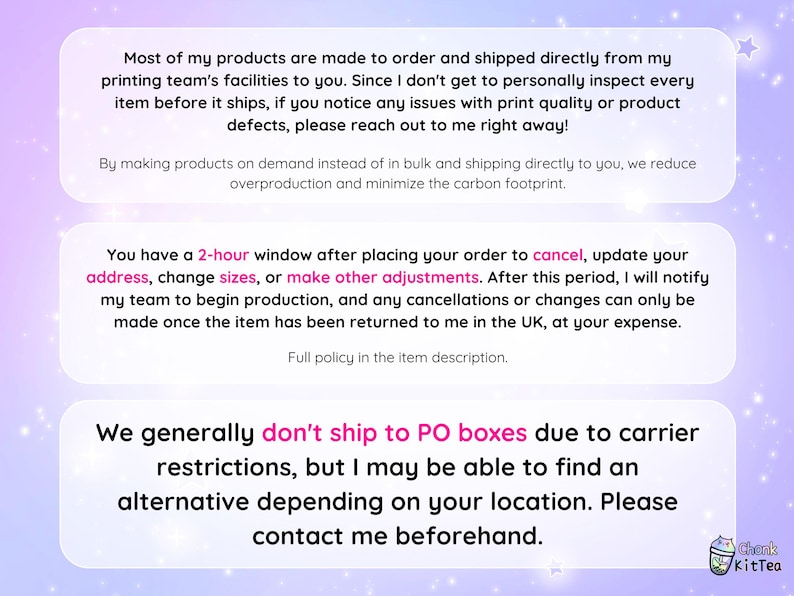 May include: Text on a pink and purple background with a white border. The text reads: "Most of my products are made to order and shipped directly from my printing team's facilities to you. Since I don't get to personally inspect every item before it ships, if you notice any issues with print quality or product defects, please reach out to me right away!"  "By making products on demand instead of in bulk and shipping directly to you, we reduce overproduction and minimize the carbon footprint."  "You have a 2-hour window after placing your order to cancel, update your address, change sizes, or make other adjustments. After this period, I will notify my team to begin production, and any cancellations or changes can only be made once the item has been returned to me in the UK, at your expense. Full policy in the item description."  "We generally don't ship to PO boxes due to carrier restrictions, but I may be able to find an alternative depending on your location. Please contact me beforehand."