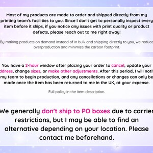 May include: Text on a pink and purple background with a white border. The text reads: "Most of my products are made to order and shipped directly from my printing team's facilities to you. Since I don't get to personally inspect every item before it ships, if you notice any issues with print quality or product defects, please reach out to me right away!"  "By making products on demand instead of in bulk and shipping directly to you, we reduce overproduction and minimize the carbon footprint."  "You have a 2-hour window after placing your order to cancel, update your address, change sizes, or make other adjustments. After this period, I will notify my team to begin production, and any cancellations or changes can only be made once the item has been returned to me in the UK, at your expense. Full policy in the item description."  "We generally don't ship to PO boxes due to carrier restrictions, but I may be able to find an alternative depending on your location. Please contact me beforehand."