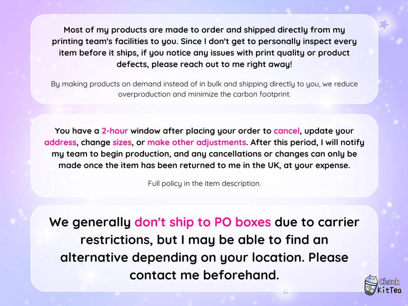 May include: Text on a pink and purple background with a white border. The text reads: "Most of my products are made to order and shipped directly from my printing team's facilities to you. Since I don't get to personally inspect every item before it ships, if you notice any issues with print quality or product defects, please reach out to me right away!"  "By making products on demand instead of in bulk and shipping directly to you, we reduce overproduction and minimize the carbon footprint."  "You have a 2-hour window after placing your order to cancel, update your address, change sizes, or make other adjustments. After this period, I will notify my team to begin production, and any cancellations or changes can only be made once the item has been returned to me in the UK, at your expense. Full policy in the item description."  "We generally don't ship to PO boxes due to carrier restrictions, but I may be able to find an alternative depending on your location. Please contact me beforehand."