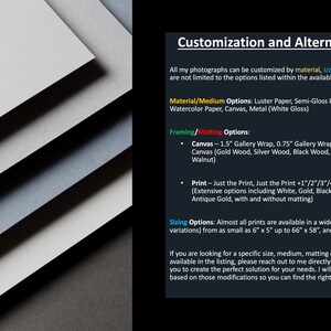 May include: Customization and alternative options for photographs. Choose from a variety of materials, sizes, framing, and matting options.  Materials include Luster Paper, Semi-Gloss Paper, Smooth Fine Art Paper, Watercolor Paper, Canvas, and Metal (White Gloss). Framing options include 1.5" Gallery Wrap, 0.75" Gallery Wrap, Rolled Canvas, and Framed Canvas.  Framed Canvas options include Gold Wood, Silver Wood, Black Wood, White Wood, Maple, and Walnut. Print options include Just the Print, Just the Print + 1"/2"/3"/4" Mat, and Framed Print.  Framed Print options include White, Gold, Black, Silver, Espresso, Maple, and Antique Gold, with and without matting.
