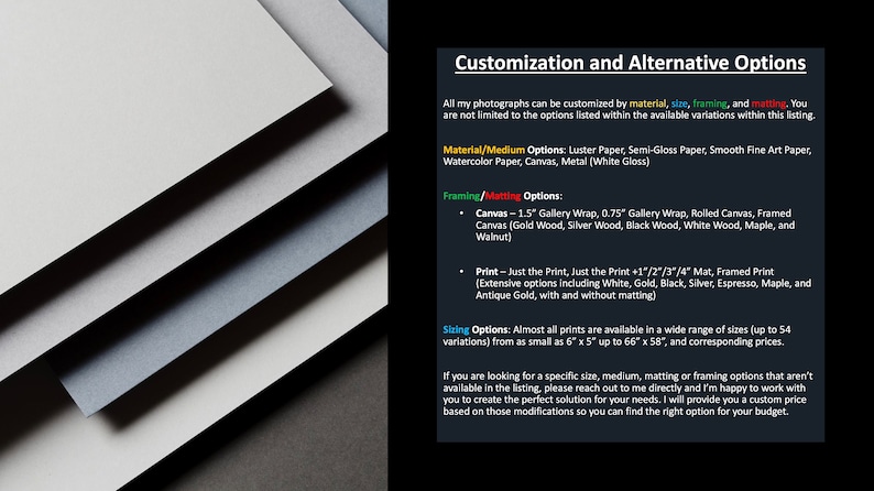 May include: Customization and alternative options for photographs. Choose from a variety of materials, sizes, framing, and matting options.  Materials include Luster Paper, Semi-Gloss Paper, Smooth Fine Art Paper, Watercolor Paper, Canvas, and Metal (White Gloss). Framing options include 1.5" Gallery Wrap, 0.75" Gallery Wrap, Rolled Canvas, and Framed Canvas.  Framed Canvas options include Gold Wood, Silver Wood, Black Wood, White Wood, Maple, and Walnut. Print options include Just the Print, Just the Print + 1"/2"/3"/4" Mat, and Framed Print.  Framed Print options include White, Gold, Black, Silver, Espresso, Maple, and Antique Gold, with and without matting.