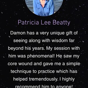 May include: A testimonial from Patricia Lee Beatty about Damon Karadia. The testimonial reads "Damon has a very unique gift of seeing along with wisdom far beyond his years. My session with him was phenomenal! He saw my core wound and gave me a simple technique to practice which has helped tremendously. I highly recommend him to anyone!" The testimonial is accompanied by five gold stars.