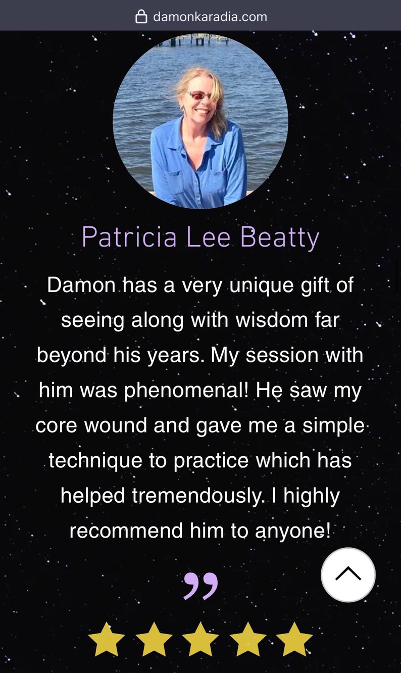 May include: A testimonial from Patricia Lee Beatty about Damon Karadia. The testimonial reads "Damon has a very unique gift of seeing along with wisdom far beyond his years. My session with him was phenomenal! He saw my core wound and gave me a simple technique to practice which has helped tremendously. I highly recommend him to anyone!" The testimonial is accompanied by five gold stars.