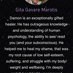 May include: A testimonial from a customer named Gita Gavare Marotis, praising Damon as an exceptionally gifted healer. The testimonial highlights Damon's knowledge of human psychology and ability to read the subconscious. The customer expresses gratitude for Damon's help in healing shame and low self-esteem, and recommends Damon highly.