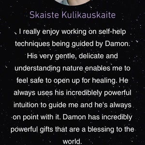 May include: A testimonial from a customer named Skaiste Kulikauskaite about her experience with Damon. The testimonial reads, "I really enjoy working on self-help techniques being guided by Damon. His very gentle, delicate and understanding nature enables me to feel safe to open up for healing. He always uses his incredibly powerful intuition to guide me and he's always on point with it. Damon has incredibly powerful gifts that are a blessing to the world."