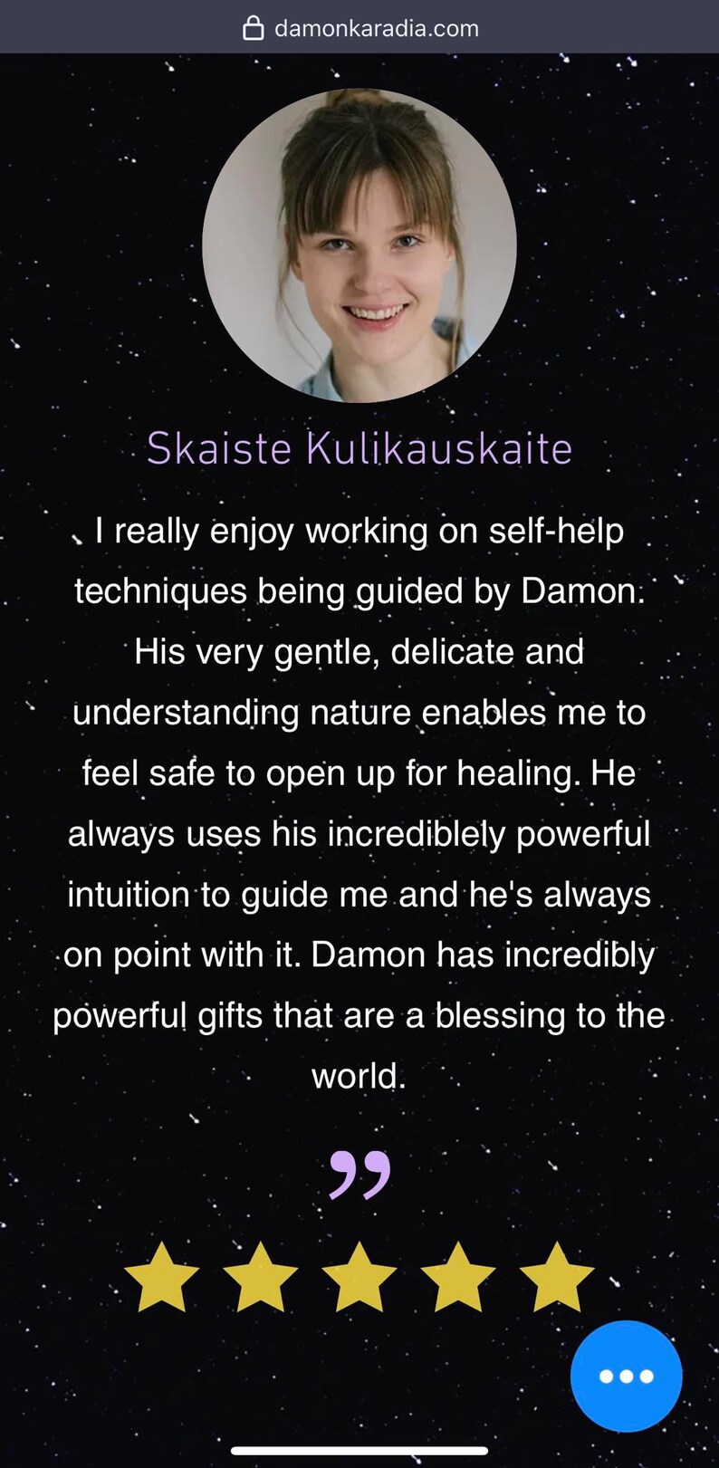 May include: A testimonial from a customer named Skaiste Kulikauskaite about her experience with Damon. The testimonial reads, "I really enjoy working on self-help techniques being guided by Damon. His very gentle, delicate and understanding nature enables me to feel safe to open up for healing. He always uses his incredibly powerful intuition to guide me and he's always on point with it. Damon has incredibly powerful gifts that are a blessing to the world."