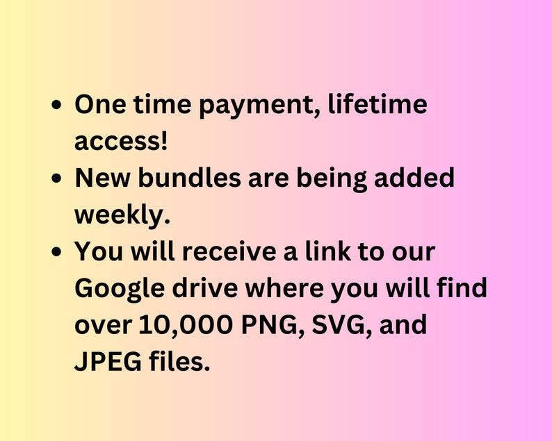 May include: Text on a pink and yellow gradient background that reads: "One time payment, lifetime access! New bundles are being added weekly. You will receive a link to our Google drive where you will find over 10,000 PNG, SVG, and JPEG files."