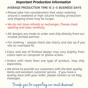 May include: Important production information for handmade items. The text states that the average production time is 2-5 business days. It also mentions that orders may take longer during weekends or holidays. The text also states that all designs are made to order and shipped directly from a trusted partner. The text also mentions that refunds or exchanges are not issued. The text also mentions that customers should check spelling and sizes carefully. The text also mentions that color and size of finished designs may vary slightly from colors seen on a computer or phone screen. The text also mentions that orders with more than one type of product may ship separately. The text also mentions that the seller strives to provide customers with the best quality items and excellent customer service. The text also mentions that customers can contact the seller via Etsy messages if they have a quality issue with their order. The text ends with a thank you message to customers for supporting the small business.
