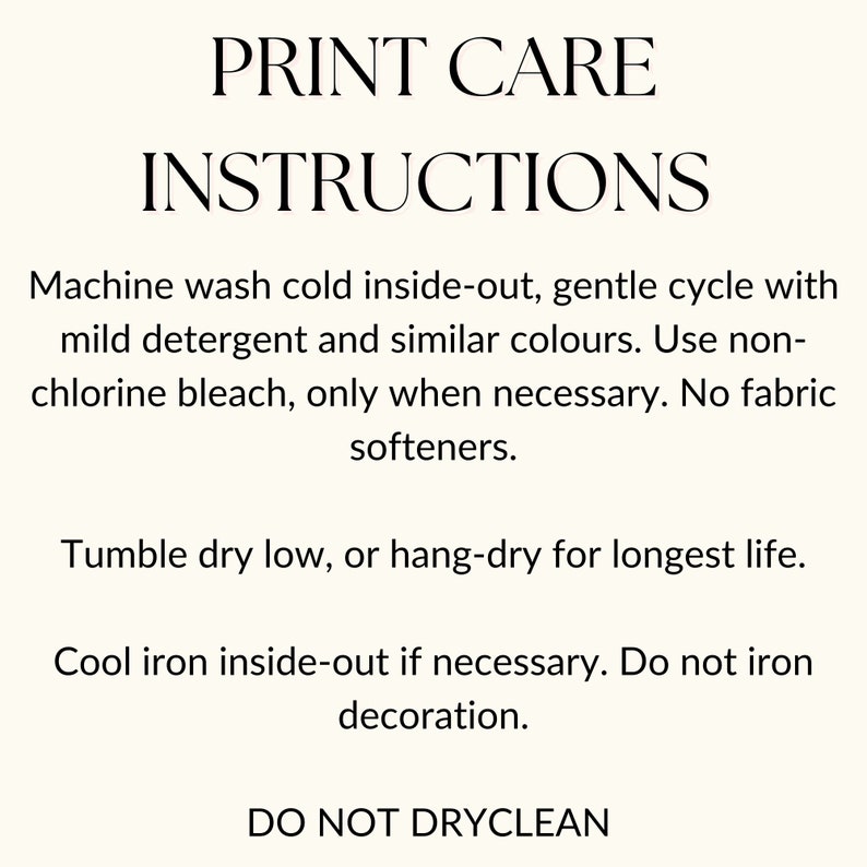 May include: Print care instructions for clothing. Machine wash cold inside-out, gentle cycle with mild detergent and similar colors. Use non-chlorine bleach only when necessary. No fabric softeners. Tumble dry low, or hang-dry for longest life. Cool iron inside-out if necessary. Do not iron decoration. Do not dry clean.