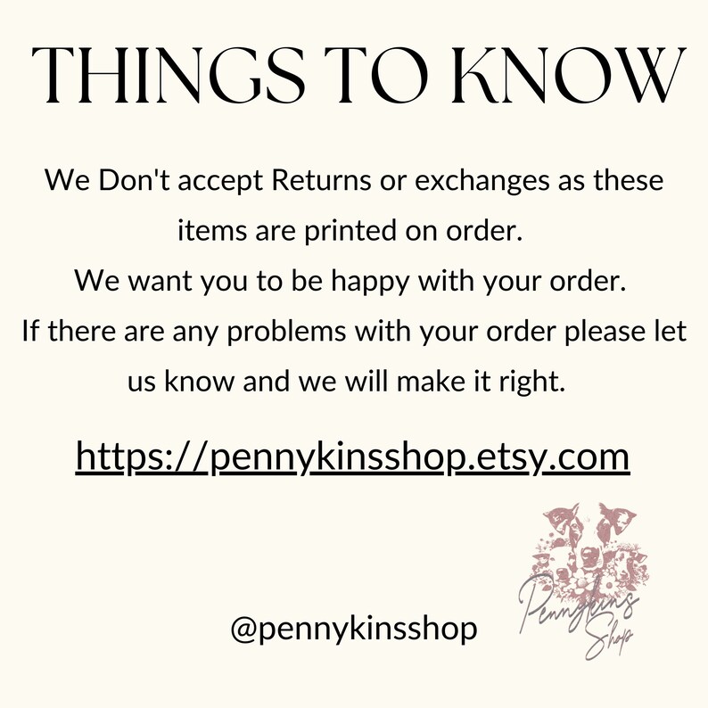 May include: Text overlay on a white background with the words "THINGS TO KNOW" in black. The text below reads "We Don't accept Returns or exchanges as these items are printed on order. We want you to be happy with your order. If there are any problems with your order please let us know and we will make it right. https://pennykinsshop.etsy.com @pennykinsshop". A pink logo with the words "Pennykins Shop" is in the bottom right corner.