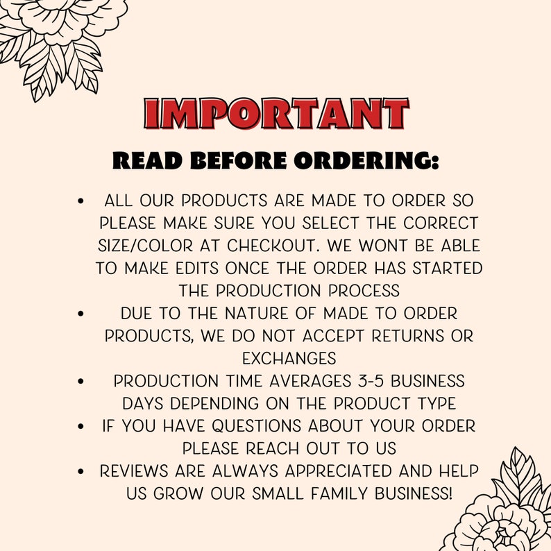 May include: Important information for customers ordering custom products.  The text reads: "IMPORTANT READ BEFORE ORDERING: ALL OUR PRODUCTS ARE MADE TO ORDER SO PLEASE MAKE SURE YOU SELECT THE CORRECT SIZE/COLOR AT CHECKOUT. WE WONT BE ABLE TO MAKE EDITS ONCE THE ORDER HAS STARTED THE PRODUCTION PROCESS DUE TO THE NATURE OF MADE TO ORDER PRODUCTS, WE DO NOT ACCEPT RETURNS OR EXCHANGES PRODUCTION TIME AVERAGES 3-5 BUSINESS DAYS DEPENDING ON THE PRODUCT TYPE IF YOU HAVE QUESTIONS ABOUT YOUR ORDER PLEASE REACH OUT TO US REVIEWS ARE ALWAYS APPRECIATED AND HELP US GROW OUR SMALL FAMILY BUSINESS!"