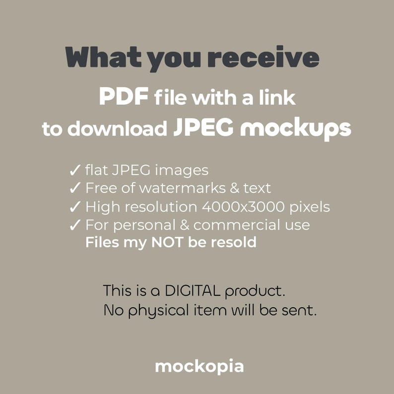 May include: Text on a beige background that reads "What you receive PDF file with a link to download JPEG mockups" followed by a list of bullet points: "flat JPEG images", "Free of watermarks & text", "High resolution 4000x3000 pixels", "For personal & commercial use", "Files may NOT be resold". Below the list of bullet points is the text "This is a DIGITAL product. No physical item will be sent." and the word "mockopia" at the bottom.