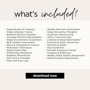 What is included?

- Sleep Routine & Tracking
- Sleep Schedule Tracker
- Bedtime Routine Checklist 
- Sleep/Room Assessment
- Bed Comfort Assessment
- Noise & Temperature Control 
- Relaxation Techniques 
- Digital Detox Plan
- Mindfulness Meditation 
- Bedtime Affirmations 
- Sleep-Disrupting Thoughts 
- Cognitive restructuring 
- Worry Time Exercises
- Exercise Connection
- Nutrition 
- Nap Guidelines 
- Sunlight Exposure Tracker 
- Progress & Reflection
- Weekly Sleep Quality Assessment
