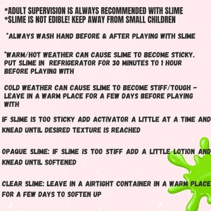May include: Green slime splatter on a pink background with instructions for playing with slime. The text reads: "PLEASE READ! *Adult supervision is always recommended with slime. *Slime is not edible! Keep away from small children. *Always wash hand before & after playing with slime. *Warm/hot weather can cause slime to become sticky. Put slime in refrigerator for 30 minutes to 1 hour before playing with. Cold weather can cause slime to become stiff/tough - leave in a warm place for a few days before playing with. If slime is too sticky add activator a little at a time and knead until desired texture is reached. Opaque slime: If slime is too stiff add a little lotion and knead until softened. Clear slime: Leave in a airtight container in a warm place for a few days to soften up."