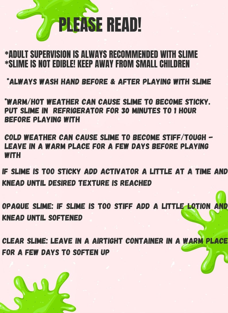 May include: Green slime splatter on a pink background with instructions for playing with slime. The text reads: "PLEASE READ! *Adult supervision is always recommended with slime. *Slime is not edible! Keep away from small children. *Always wash hand before & after playing with slime. *Warm/hot weather can cause slime to become sticky. Put slime in refrigerator for 30 minutes to 1 hour before playing with. Cold weather can cause slime to become stiff/tough - leave in a warm place for a few days before playing with. If slime is too sticky add activator a little at a time and knead until desired texture is reached. Opaque slime: If slime is too stiff add a little lotion and knead until softened. Clear slime: Leave in a airtight container in a warm place for a few days to soften up."