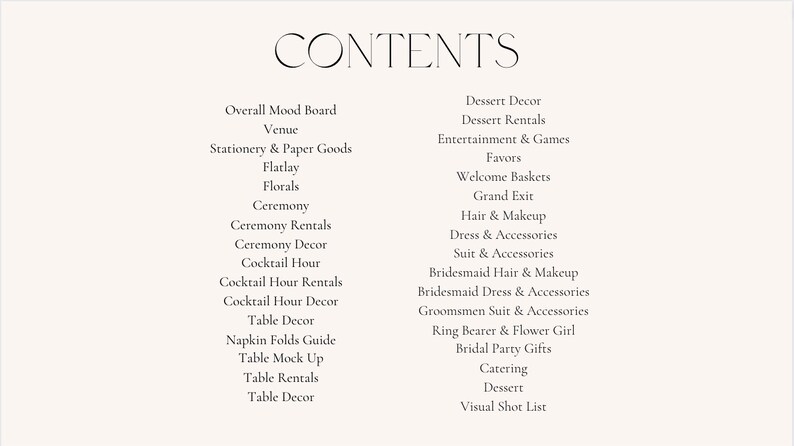 May include: A list of wedding planning items, including overall mood board, venue, stationery, flatlay, florals, ceremony, ceremony rentals, ceremony decor, cocktail hour, cocktail hour rentals, cocktail hour decor, table decor, napkin folds guide, table mock up, table rentals, table decor, dessert decor, dessert rentals, entertainment and games, favors, welcome baskets, grand exit, hair and makeup, dress and accessories, suit and accessories, bridesmaid hair and makeup, bridesmaid dress and accessories, groomsmen suit and accessories, ring bearer and flower girl, bridal party gifts, catering, dessert, and visual shot list.