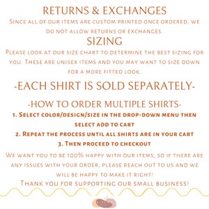 May include: Text on a white background with brown text outlining the return and exchange policy for custom printed items. The text reads "Returns & Exchanges", "Since all of our items are custom printed once ordered, we do not allow returns or exchanges.", "Sizing", "Please look at our size chart to determine the best sizing for you. These are unisex items and you may want to size down for a more fitted look.", "-Each shirt is sold separately-", "-How to order multiple shirts-", "1. Select color/design/size in the drop-down menu then select add to cart", "2. Repeat the process until all shirts are in your cart", "3. Then proceed to checkout", "We want you to be 100% happy with our items, so if there are any issues with your order, please reach out to us and we will be happy to make it right!", "Thank you for supporting our small business!"