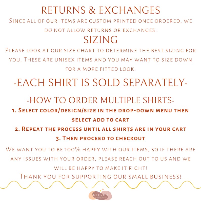 May include: Text on a white background with brown text outlining the return and exchange policy for custom printed items. The text reads "Returns & Exchanges", "Since all of our items are custom printed once ordered, we do not allow returns or exchanges.", "Sizing", "Please look at our size chart to determine the best sizing for you. These are unisex items and you may want to size down for a more fitted look.", "-Each shirt is sold separately-", "-How to order multiple shirts-", "1. Select color/design/size in the drop-down menu then select add to cart", "2. Repeat the process until all shirts are in your cart", "3. Then proceed to checkout", "We want you to be 100% happy with our items, so if there are any issues with your order, please reach out to us and we will be happy to make it right!", "Thank you for supporting our small business!"