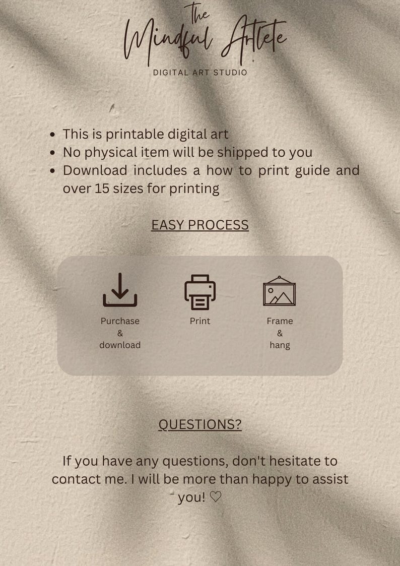 May include: Digital art print download instructions. The Mindful Atlete Digital Art Studio offers printable digital art. Purchase and download the art, print it, and frame it. The text says "This is printable digital art. No physical item will be shipped to you. Download includes a how to print guide and over 15 sizes for printing. Easy Process. Purchase & download. Print. Frame & hang. Questions? If you have any questions, don't hesitate to contact me. I will be more than happy to assist you!"