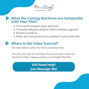 May include: A blue and white graphic with the text "Simply Crafty SVGs" and the text "What Die Cutting Machines are Compatible with Your Files?"  The graphic lists the following compatible machines: Cricut (with exception of Joy machines), Silhouette (Requires Designer Edition software upgrade), Brother ScanNCut, and Other die cutting machines capable of cutting SVG files. The graphic also includes the text "Where Is the Video Tutorial?" and "See Item Details section for link to assembly video". The graphic also includes the text "You may also visit our YouTube Channel directly to view our tutorials at https://www.youtube.com/SimplyCraftySVGs". The graphic also includes the text "Still Need Help? Just Message Me!"