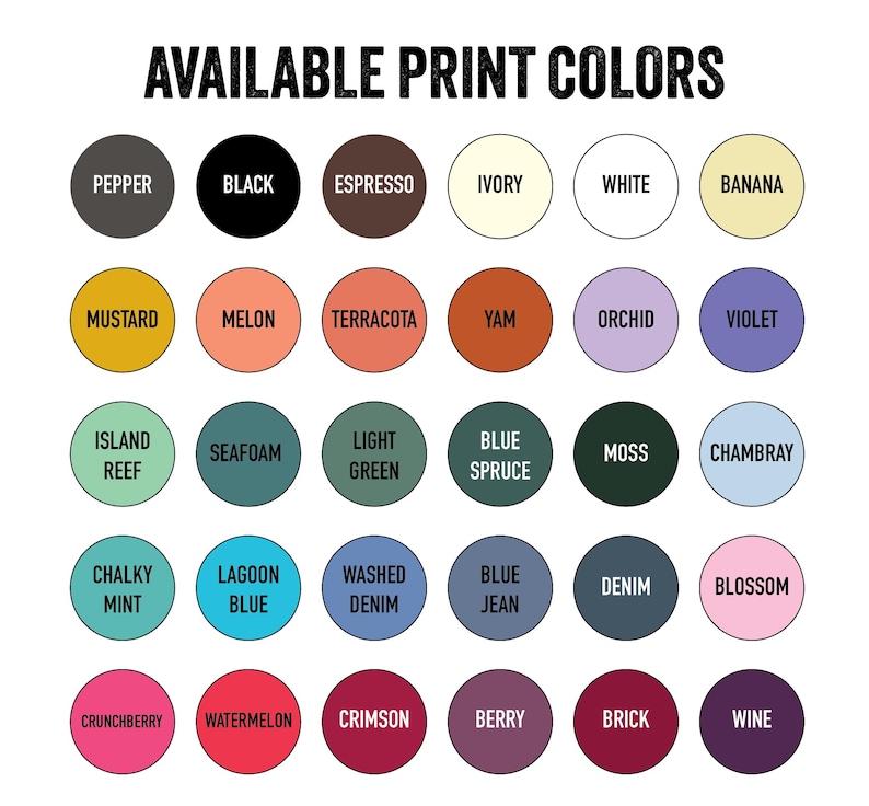 May include: A graphic displaying a variety of available print colors. The text "AVAILABLE PRINT COLORS" is at the top. The colors are arranged in circles, including pepper, black, espresso, ivory, white, banana, mustard, melon, terracotta, yam, orchid, violet, island reef, seafoam, light green, blue spruce, moss, chambray, chalky mint, lagoon blue, washed denim, blue jean, denim, blossom, crunchberry, watermelon, crimson, berry, brick, and wine.