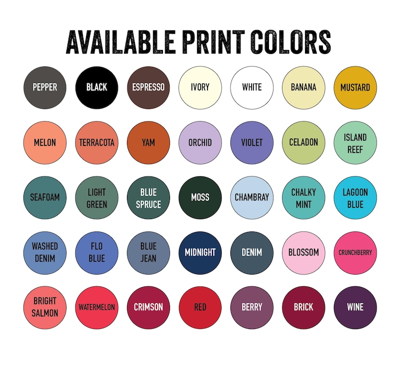 May include: A graphic displaying a variety of print colors. The text "AVAILABLE PRINT COLORS" is at the top. The colors are arranged in circles and include Pepper, Black, Espresso, Ivory, White, Banana, Mustard, Melon, Terracotta, Yam, Orchid, Violet, Celadon, and Island Reef.