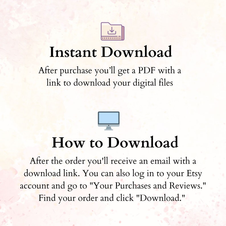 May include: Illustration of a folder with a download arrow icon and a computer monitor. Text reads "Instant Download" and "How to Download".  After purchase, you'll get a PDF with a link to download your digital files. After the order, you'll receive an email with a download link. You can also log in to your Etsy account and go to "Your Purchases and Reviews." Find your order and click "Download."