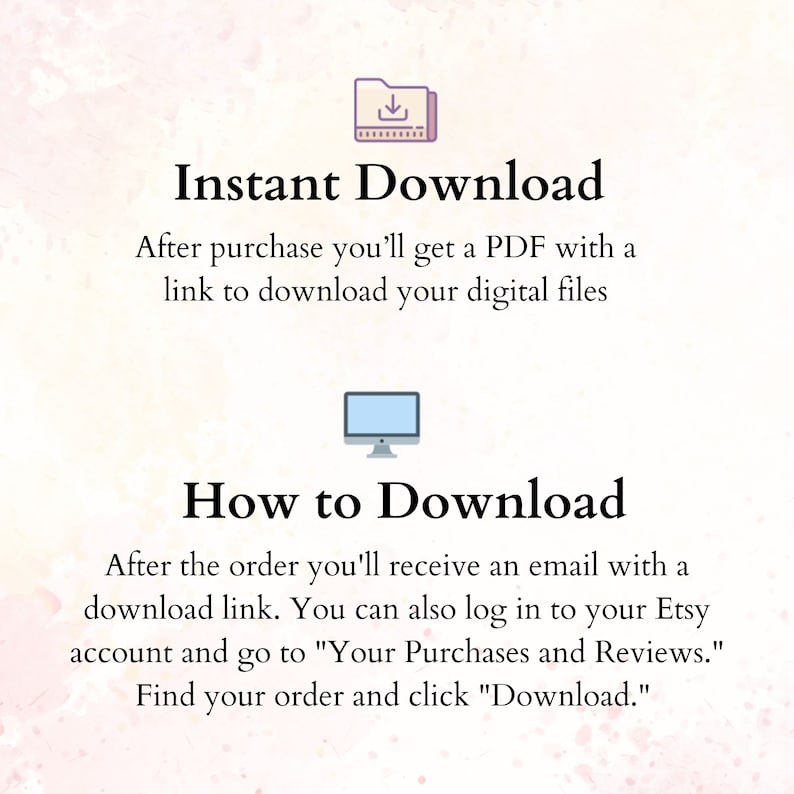 May include: Illustration of a folder with a download arrow icon and a computer monitor. Text reads "Instant Download" and "How to Download".  After purchase, you'll get a PDF with a link to download your digital files. After the order, you'll receive an email with a download link. You can also log in to your Etsy account and go to "Your Purchases and Reviews." Find your order and click "Download."