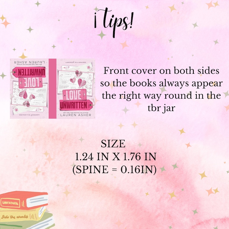 May include: A pink and white background with a book cover image of "Love Unwritten" by Lauren Asher. The text "i tips!" is at the top of the image. The text "Front cover on both sides so the books always appear the right way round in the tbr jar" is in the middle of the image. The text "SIZE 1.24 IN X 1.76 IN (SPINE = 0.16IN)" is at the bottom of the image.