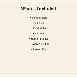May include: A white document with a black border featuring the heading What's Included followed by a bulleted list: Biotic Factors, Food Chains, Food Webs, Habitats, Human Impact, Review Activities, and Answer Key in black text.