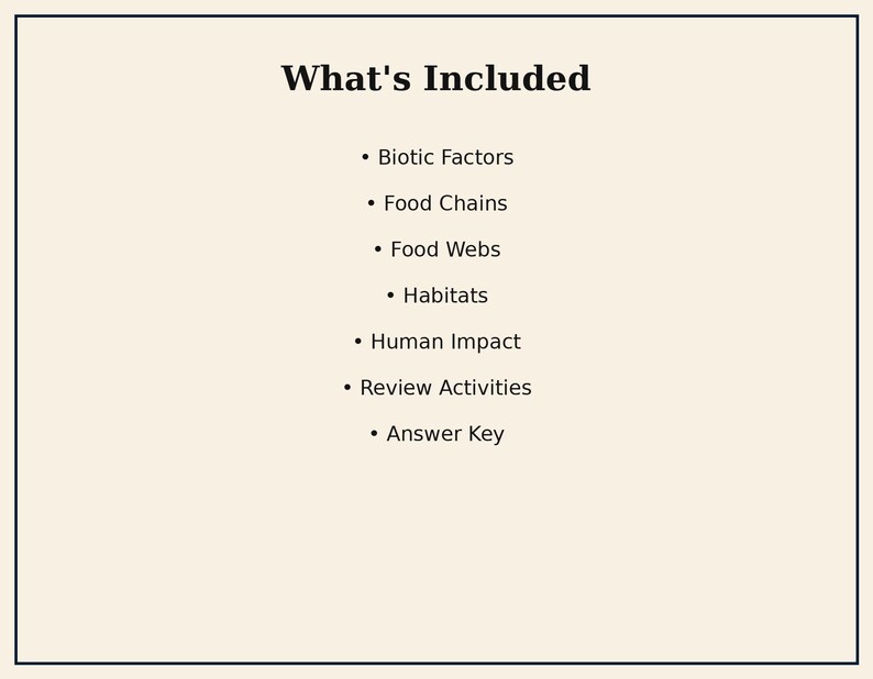 May include: A white document with a black border featuring the heading What's Included followed by a bulleted list: Biotic Factors, Food Chains, Food Webs, Habitats, Human Impact, Review Activities, and Answer Key in black text.