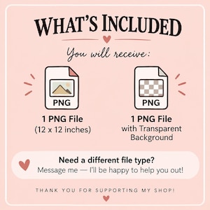 May include: A digital file information graphic on a light pink background. Text reads: WHAT'S INCLUDED, You will receive:, 1 PNG File (12 x 12 inches), 1 PNG File with Transparent Background, Need a different file type? Message me, THANK YOU FOR SUPPORTING MY SHOP!