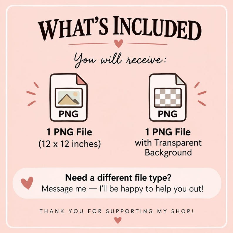 May include: A digital file information graphic on a light pink background. Text reads: WHAT'S INCLUDED, You will receive:, 1 PNG File (12 x 12 inches), 1 PNG File with Transparent Background, Need a different file type? Message me, THANK YOU FOR SUPPORTING MY SHOP!