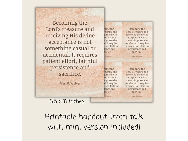 May include: Printable handout featuring a quote by Alan R. Walker, in a peach watercolour design. The text reads: "Becoming the Lord's treasure and receiving His divine acceptance is not something casual or accidental." Includes a mini version.