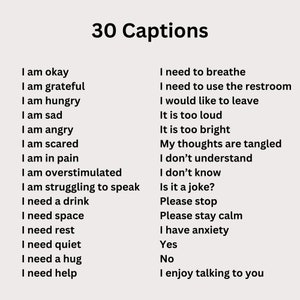 May include: A list of 30 captions for social media posts, including phrases like "I am okay", "I need to breathe", "I am hungry", "I am sad", "I am angry", "I am scared", "I am in pain", "I am overstimulated", "I am struggling to speak", "I need a drink", "I need space", "I need rest", "I need quiet", "I need a hug", "I need help", "I would like to leave", "It is too loud", "It is too bright", "My thoughts are tangled", "I don't understand", "I don't know", "Is it a joke?", "Please stop", "Please stay calm", "I have anxiety", "Yes", "No", and "I enjoy talking to you".