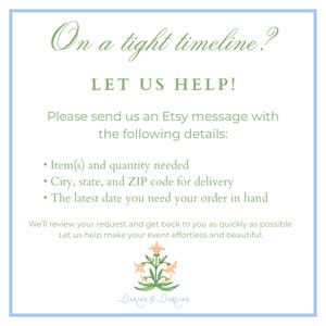 May include: A white informational sign with a light blue border featuring green text that reads: On a tight timeline? LET US HELP! Please send us an Etsy message with the following details: Item(s) and quantity needed, City, state, and ZIP code for delivery, The latest date you need your order in hand. We'll review your request and get back to you as quickly as possible. Let us help make your event effortless and beautiful. At the bottom is a small illustration of a peach-colored flower with green leaves and the text Daring & Darling.