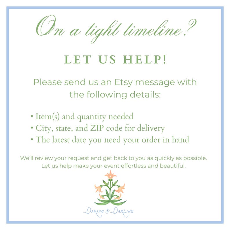 May include: A white informational sign with a light blue border featuring green text that reads: On a tight timeline? LET US HELP! Please send us an Etsy message with the following details: Item(s) and quantity needed, City, state, and ZIP code for delivery, The latest date you need your order in hand. We'll review your request and get back to you as quickly as possible. Let us help make your event effortless and beautiful. At the bottom is a small illustration of a peach-colored flower with green leaves and the text Daring & Darling.