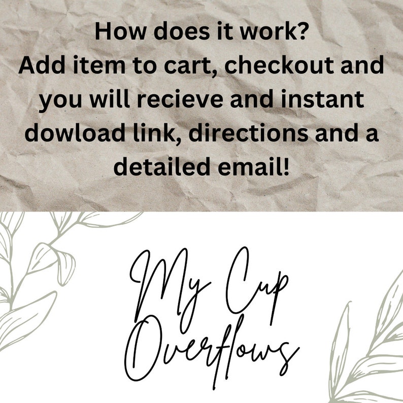 May include: Text on a crumpled brown paper background that reads "How does it work? Add item to cart, checkout and you will receive an instant download link, directions and a detailed email!"  Below the text is a stylized black and white logo that reads "My Cup Overflows".