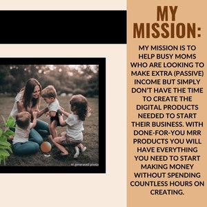 May include: A woman and three children playing in a grassy area. The text "MY MISSION: MY MISSION IS TO HELP BUSY MOMS WHO ARE LOOKING TO MAKE EXTRA (PASSIVE) INCOME BUT SIMPLY DON'T HAVE THE TIME TO CREATE THE DIGITAL PRODUCTS NEEDED TO START THEIR BUSINESS. WITH DONE-FOR-YOU MRR PRODUCTS YOU WILL HAVE EVERYTHING YOU NEED TO START MAKING MONEY WITHOUT SPENDING COUNTLESS HOURS ON CREATING." is displayed on a brown background.