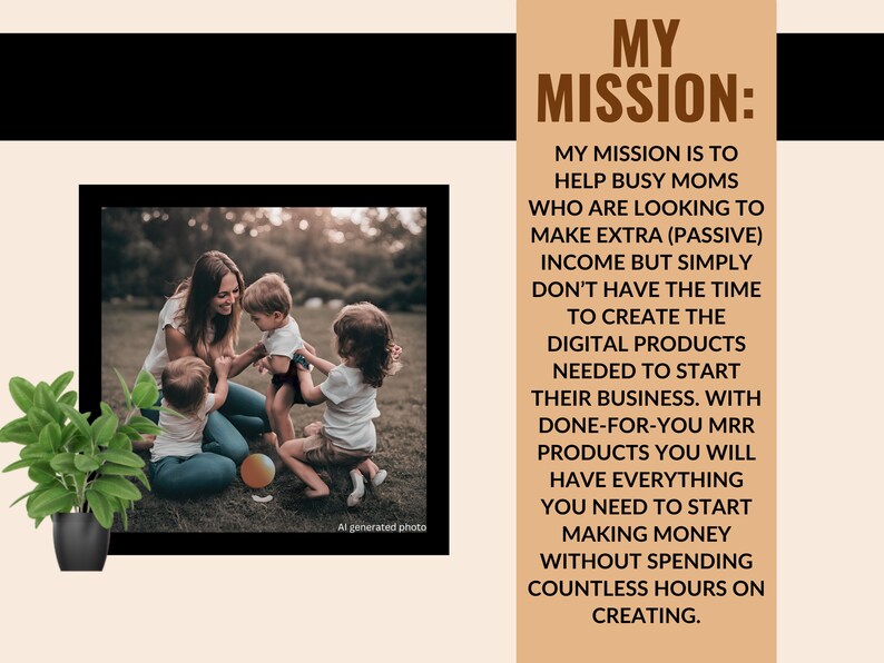 May include: A woman and three children playing in a grassy area. The text "MY MISSION: MY MISSION IS TO HELP BUSY MOMS WHO ARE LOOKING TO MAKE EXTRA (PASSIVE) INCOME BUT SIMPLY DON'T HAVE THE TIME TO CREATE THE DIGITAL PRODUCTS NEEDED TO START THEIR BUSINESS. WITH DONE-FOR-YOU MRR PRODUCTS YOU WILL HAVE EVERYTHING YOU NEED TO START MAKING MONEY WITHOUT SPENDING COUNTLESS HOURS ON CREATING." is displayed on a brown background.
