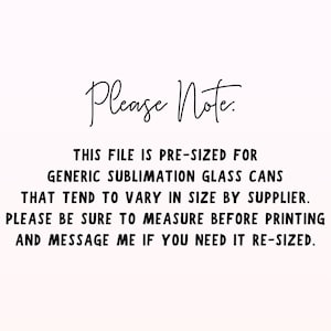 May include: Text on a white background that reads: "Please Note: This file is pre-sized for generic sublimation glass cans that tend to vary in size by supplier. Please be sure to measure before printing and message me if you need it re-sized."