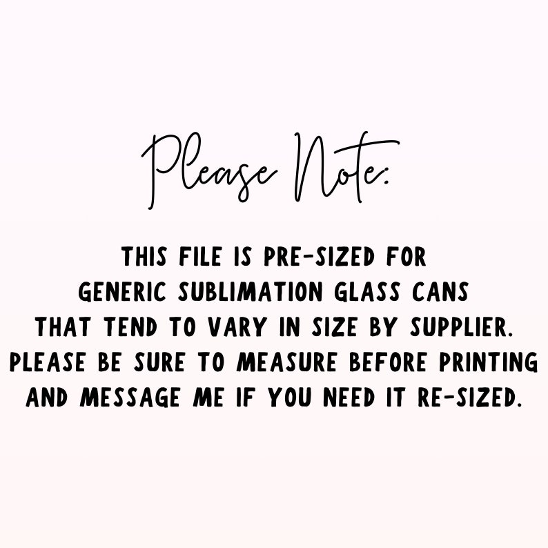 May include: Text on a white background that reads: "Please Note: This file is pre-sized for generic sublimation glass cans that tend to vary in size by supplier. Please be sure to measure before printing and message me if you need it re-sized."