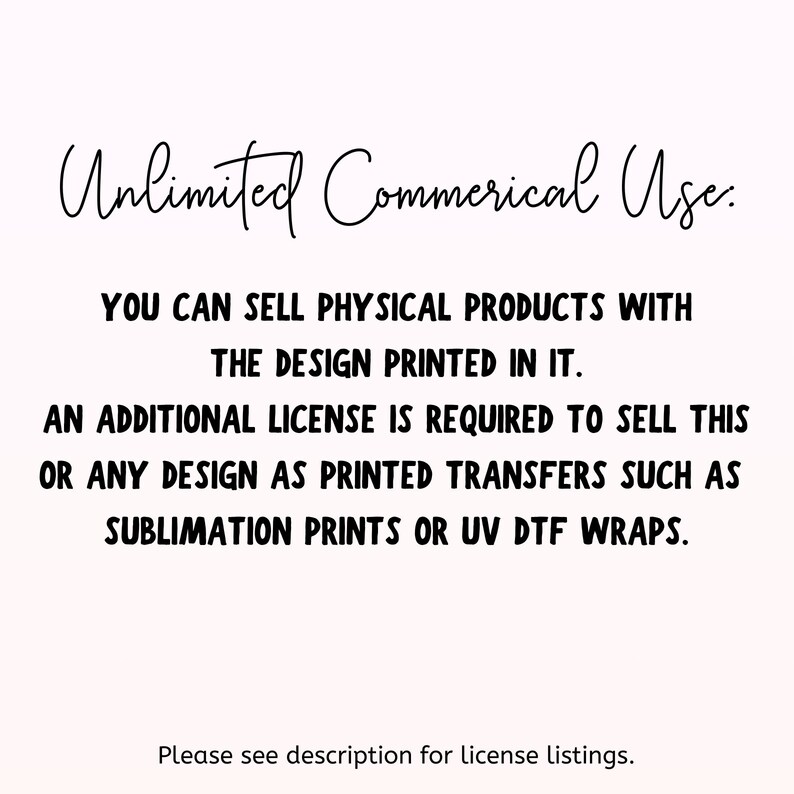 May include: Text on a white background that reads "Unlimited Commercial Use. You can sell physical products with the design printed in it. An additional license is required to sell this or any design as printed transfers such as sublimation prints or UV DTF wraps. Please see description for license listings."