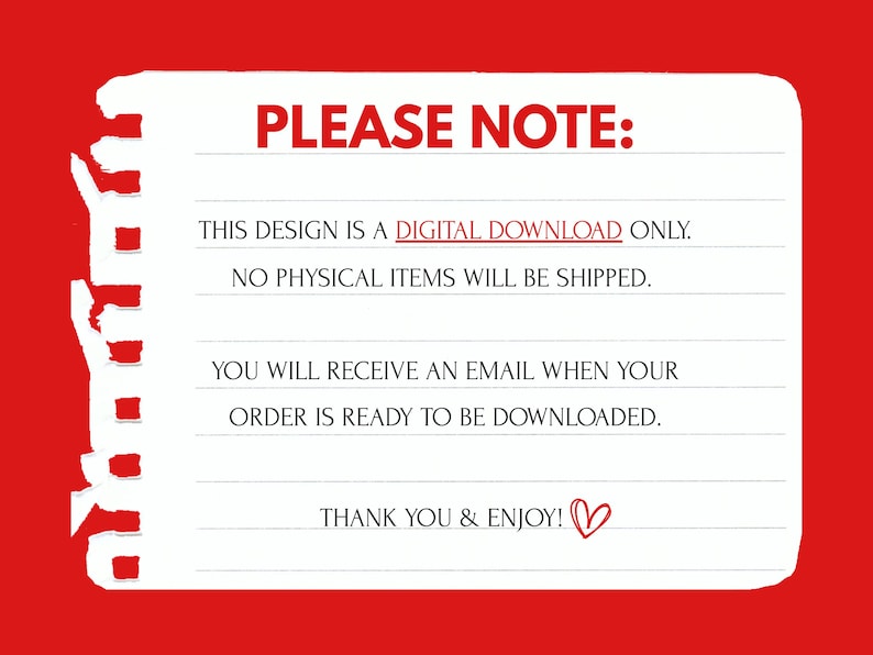 May include: A white notepad with a red border and text that reads "PLEASE NOTE: THIS DESIGN IS A DIGITAL DOWNLOAD ONLY. NO PHYSICAL ITEMS WILL BE SHIPPED. YOU WILL RECEIVE AN EMAIL WHEN YOUR ORDER IS READY TO BE DOWNLOADED. THANK YOU & ENJOY!"