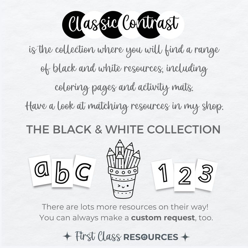 May include: Black and white printable resources for kids, including alphabet letters, numbers, and a pencil holder. The text reads "Classic Contrast is the collection where you will find a range of black and white resources, including coloring pages and activity mats. Have a look at matching resources in my shop. THE BLACK & WHITE COLLECTION. There are lots more resources on their way! You can always make a custom request, too. First Class RESOURCES."