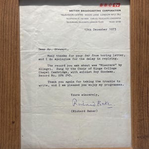May include: A framed letter from Richard Baker, a British Broadcasting Corporation television personality, dated December 13, 1973. The letter is addressed to Mr. Stewart and thanks him for his letter, apologizes for the delay in replying, and discusses a record of "Miserere" by Allegri, sung by the Choir of Kings College Chapel Cambridge, with soloist Roy Goodman. The letter is signed "Yours sincerely, Richard Baker."