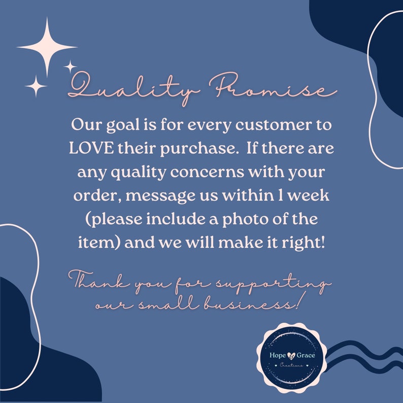May include: A blue and white graphic with the text "Quality Promise" and a message about customer satisfaction. The text reads: "Our goal is for every customer to LOVE their purchase. If there are any quality concerns with your order, message us within 1 week (please include a photo of the item) and we will make it right!" The graphic also includes the text "Thank you for supporting our small business!" and a logo with the text "Hope Grace Creations."