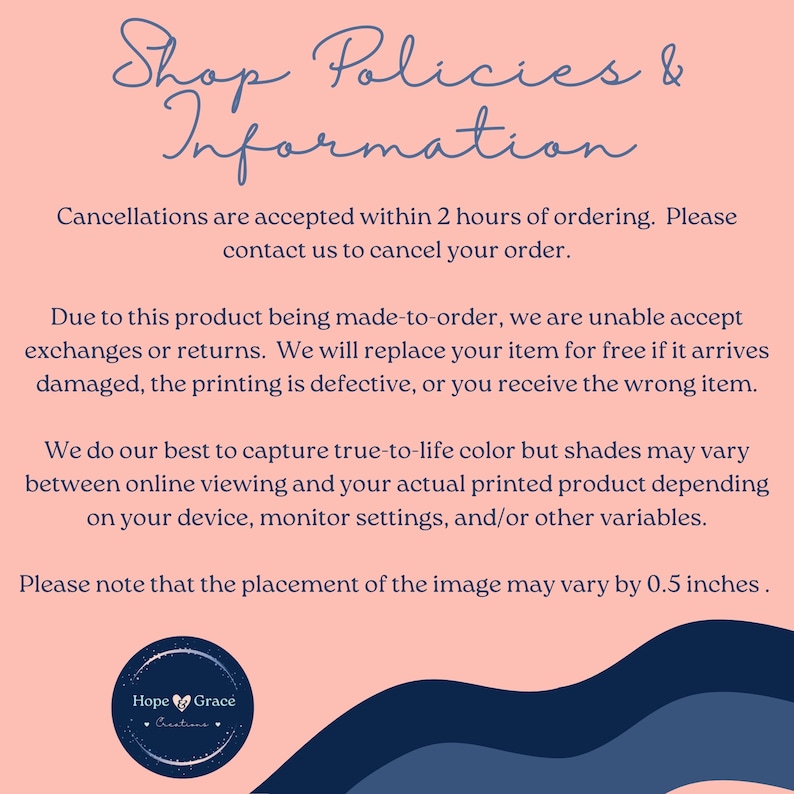 May include: Pink background with blue text outlining shop policies and information. The text states that cancellations are accepted within 2 hours of ordering. The text also states that due to the product being made-to-order, exchanges or returns are not accepted. The text states that the item will be replaced for free if it arrives damaged, the printing is defective, or the wrong item is received. The text also states that the colors may vary between online viewing and the actual printed product. The text states that the placement of the image may vary by 0.5 inches. The text also includes a logo with the words "Hope Grace Creations".